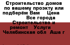 Строительство домов по вашему проэкту или подберём Вам  › Цена ­ 12 000 - Все города Строительство и ремонт » Услуги   . Челябинская обл.,Аша г.